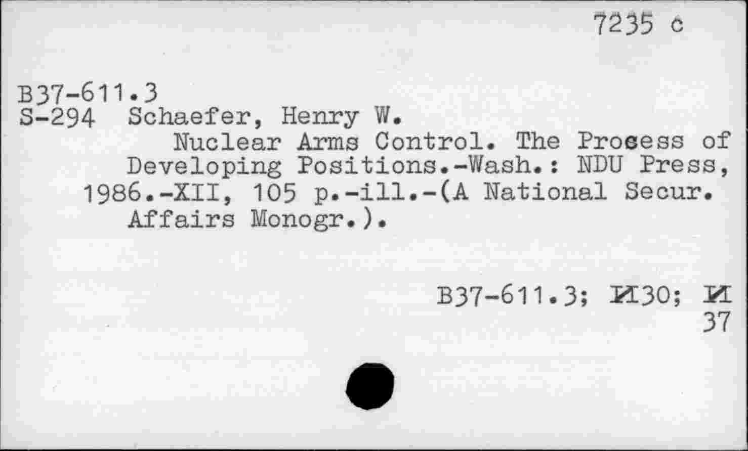 ﻿7235 c
B37-611.3
S-294 Schaefer, Henry W.
Nuclear Arms Control. The Prosess of Developing Positions.-Wash.: NDU Press, 1986.-XII, 105 p.-ill.-(A National Secur.
Affairs Monogr.).
B37-611.3; PÏ30; PT
37